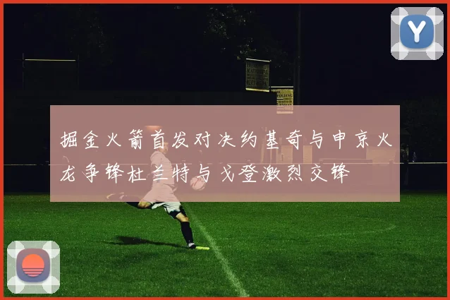 掘金火箭首发对决约基奇与申京火龙争锋杜兰特与戈登激烈交锋