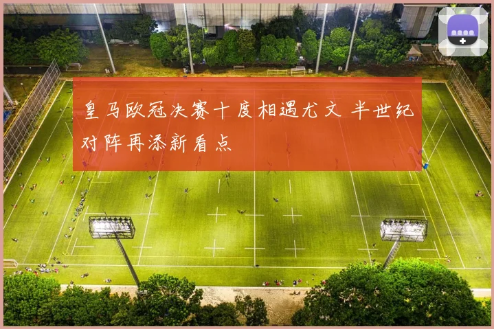 皇马欧冠决赛十度相遇尤文 半世纪对阵再添新看点
