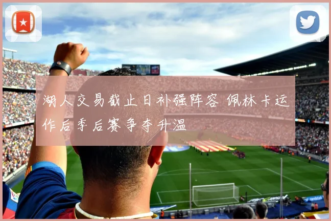 湖人交易截止日补强阵容 佩林卡运作后季后赛争夺升温
