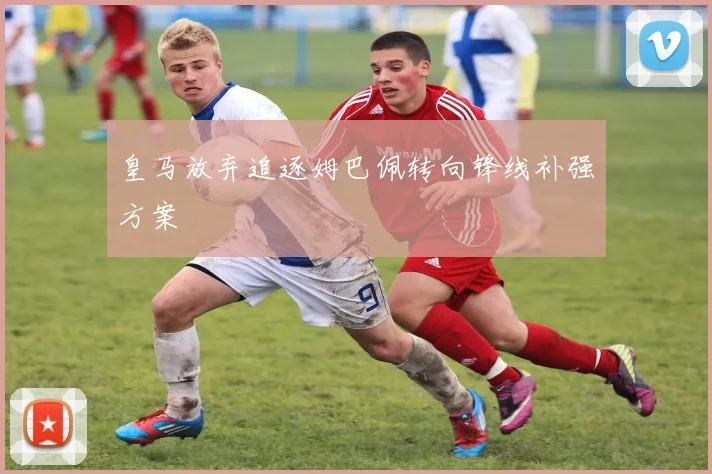 皇马放弃追逐姆巴佩转向锋线补强方案
