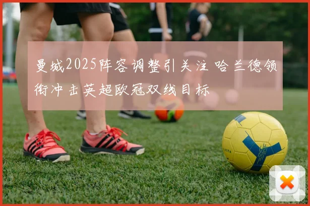 曼城2025阵容调整引关注 哈兰德领衔冲击英超欧冠双线目标